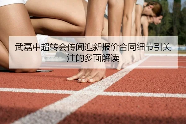 武磊中超转会传闻迎新报价合同细节引关注的多面解读